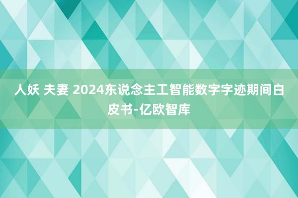 人妖 夫妻 2024东说念主工智能数字字迹期间白皮书-亿欧智库