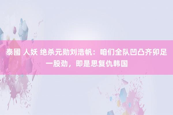 泰國 人妖 绝杀元勋刘浩帆：咱们全队凹凸齐卯足一股劲，即是思复仇韩国