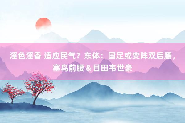 淫色淫香 适应民气？东体：国足或变阵双后腰，塞鸟前腰＆目田韦世豪
