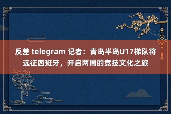 反差 telegram 记者：青岛半岛U17梯队将远征西班牙，开启两周的竞技文化之旅