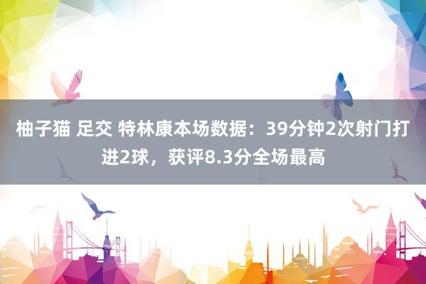 柚子猫 足交 特林康本场数据：39分钟2次射门打进2球，获评8.3分全场最高