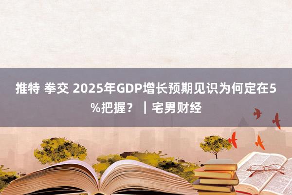 推特 拳交 2025年GDP增长预期见识为何定在5%把握？｜宅男财经