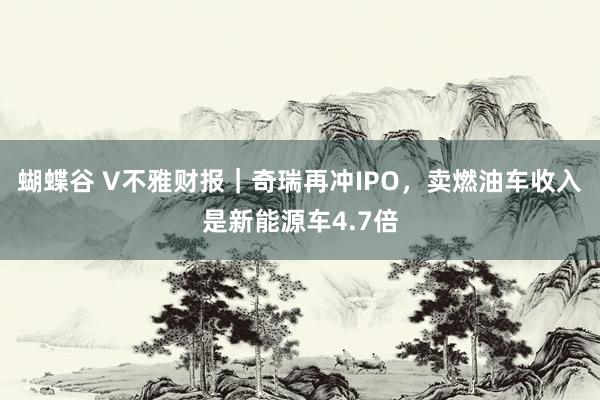 蝴蝶谷 V不雅财报｜奇瑞再冲IPO，卖燃油车收入是新能源车4.7倍