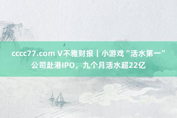 cccc77.com V不雅财报｜小游戏“活水第一”公司赴港IPO，九个月活水超22亿