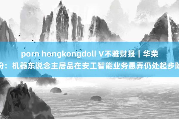 porn hongkongdoll V不雅财报｜华荣股份：机器东说念主居品在安工智能业务愚弄仍处起步阶段