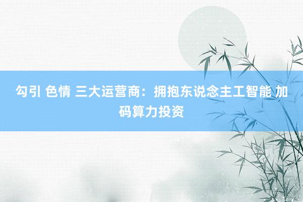 勾引 色情 三大运营商：拥抱东说念主工智能 加码算力投资