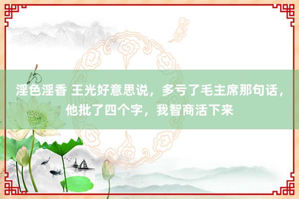 淫色淫香 王光好意思说，多亏了毛主席那句话，他批了四个字，我智商活下来