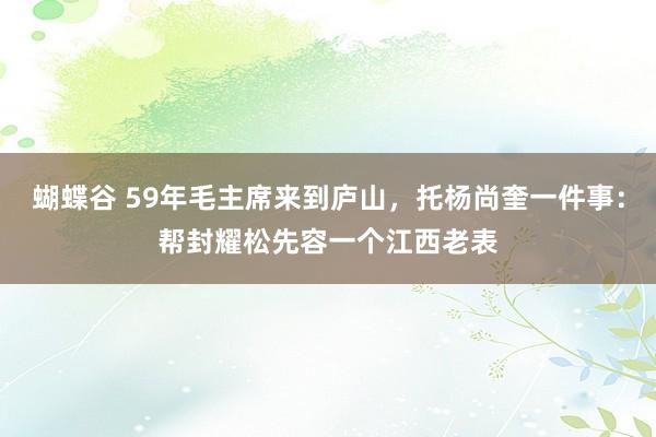 蝴蝶谷 59年毛主席来到庐山，托杨尚奎一件事：帮封耀松先容一个江西老表
