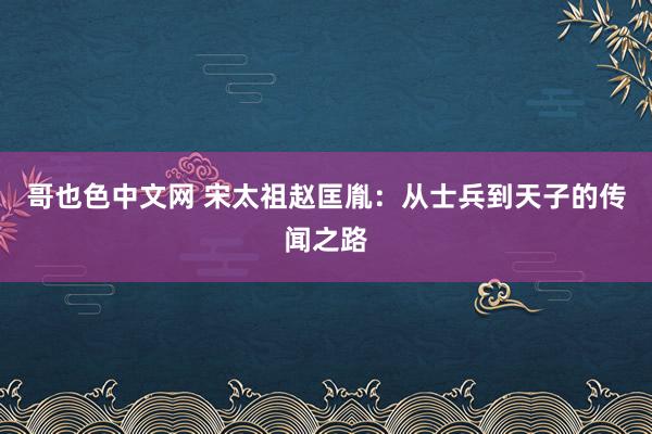 哥也色中文网 宋太祖赵匡胤：从士兵到天子的传闻之路