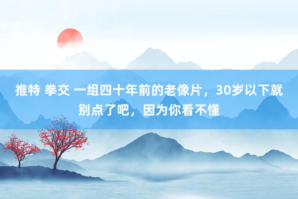 推特 拳交 一组四十年前的老像片，30岁以下就别点了吧，因为你看不懂
