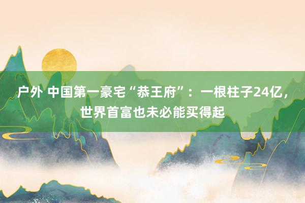 户外 中国第一豪宅“恭王府”：一根柱子24亿，世界首富也未必能买得起