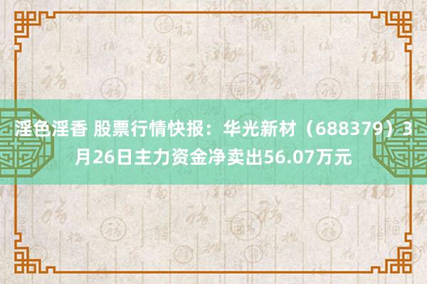 淫色淫香 股票行情快报：华光新材（688379）3月26日主力资金净卖出56.07万元