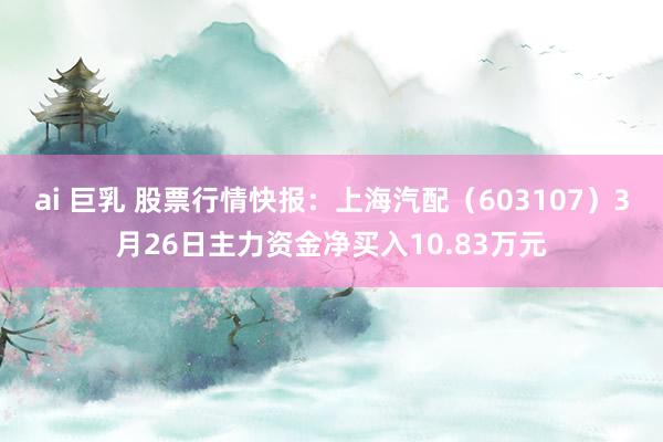 ai 巨乳 股票行情快报：上海汽配（603107）3月26日主力资金净买入10.83万元