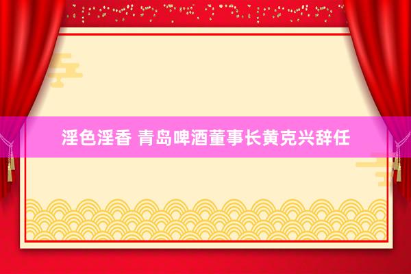 淫色淫香 青岛啤酒董事长黄克兴辞任