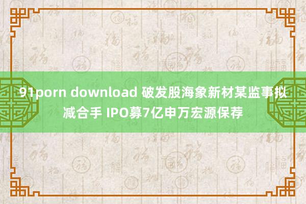 91porn download 破发股海象新材某监事拟减合手 IPO募7亿申万宏源保荐
