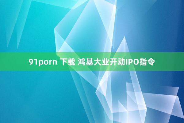 91porn 下载 鸿基大业开动IPO指令