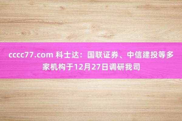 cccc77.com 科士达：国联证券、中信建投等多家机构于12月27日调研我司