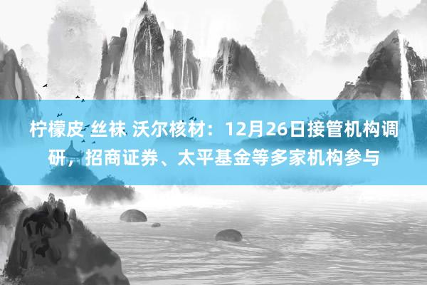 柠檬皮 丝袜 沃尔核材：12月26日接管机构调研，招商证券、太平基金等多家机构参与