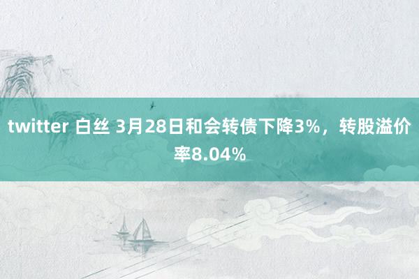 twitter 白丝 3月28日和会转债下降3%，转股溢价率8.04%