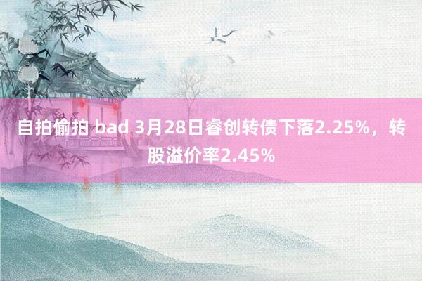 自拍偷拍 bad 3月28日睿创转债下落2.25%，转股溢价率2.45%