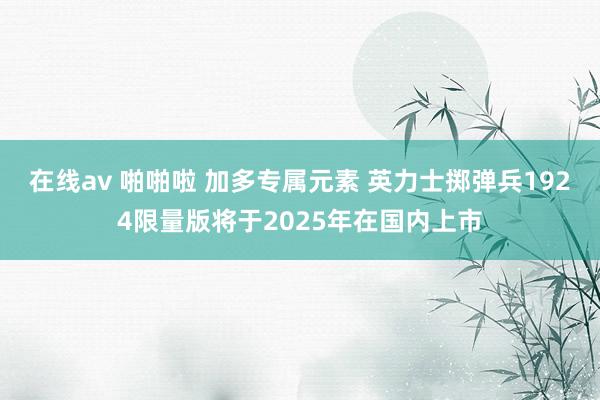 在线av 啪啪啦 加多专属元素 英力士掷弹兵1924限量版将于2025年在国内上市