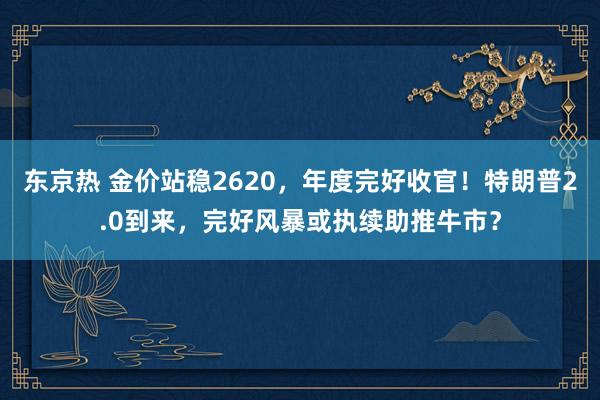 东京热 金价站稳2620，年度完好收官！特朗普2.0到来，完好风暴或执续助推牛市？