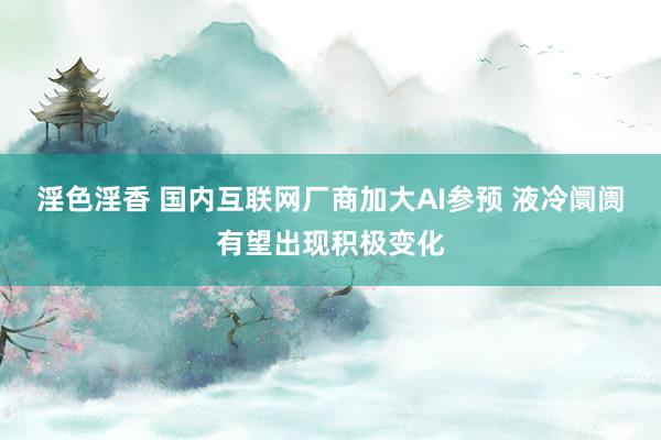 淫色淫香 国内互联网厂商加大AI参预 液冷阛阓有望出现积极变化