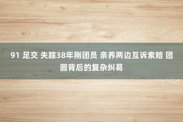 91 足交 失踪38年刚团员 亲养两边互诉索赔 团圆背后的复杂纠葛