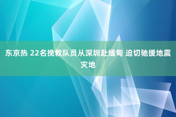 东京热 22名挽救队员从深圳赴缅甸 迫切驰援地震灾地