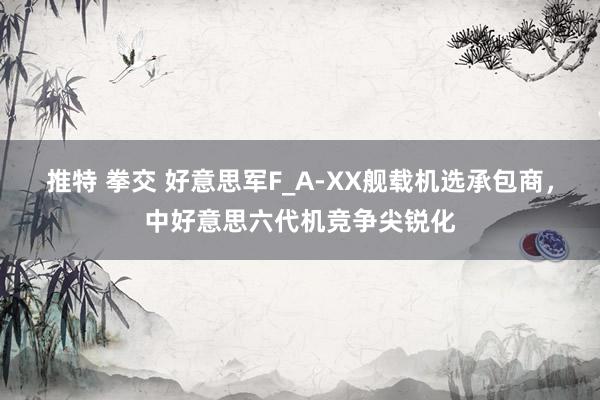 推特 拳交 好意思军F_A-XX舰载机选承包商，中好意思六代机竞争尖锐化