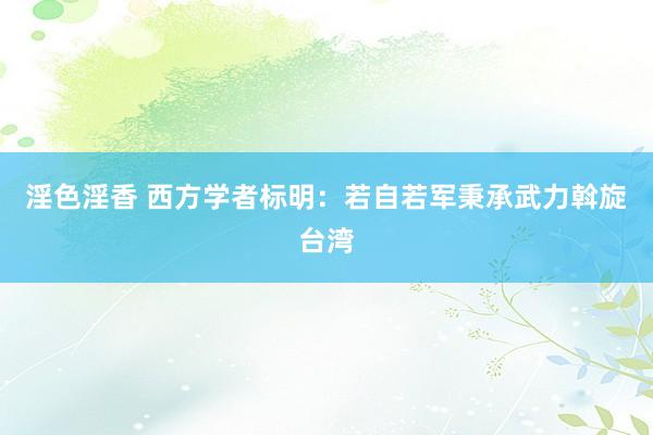 淫色淫香 西方学者标明：若自若军秉承武力斡旋台湾