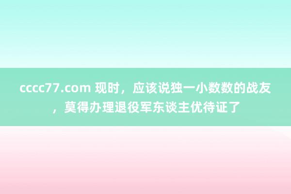 cccc77.com 现时，应该说独一小数数的战友，莫得办理退役军东谈主优待证了