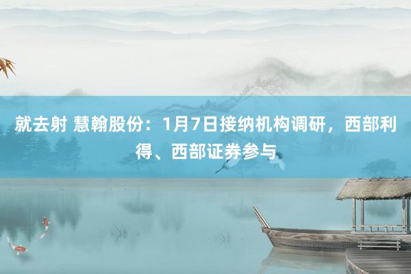 就去射 慧翰股份：1月7日接纳机构调研，西部利得、西部证券参与