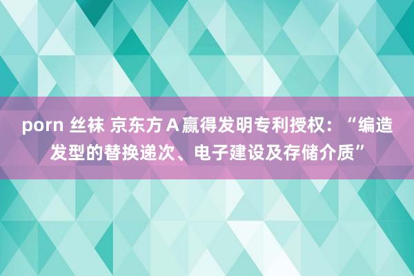 porn 丝袜 京东方Ａ赢得发明专利授权：“编造发型的替换递次、电子建设及存储介质”