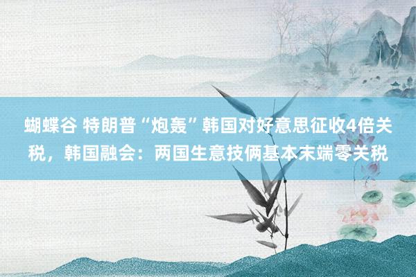 蝴蝶谷 特朗普“炮轰”韩国对好意思征收4倍关税，韩国融会：两国生意技俩基本末端零关税