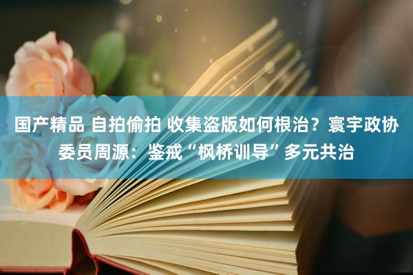 国产精品 自拍偷拍 收集盗版如何根治？寰宇政协委员周源：鉴戒“枫桥训导”多元共治