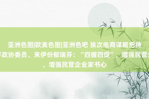 亚洲色图|欧美色图|亚洲色吧 挨次电商谋略把持步履！寰宇政协委员、来伊份郁瑞芬：“四握四促”，增强民营企业家书心