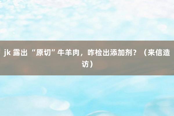 jk 露出 “原切”牛羊肉，咋检出添加剂？（来信造访）