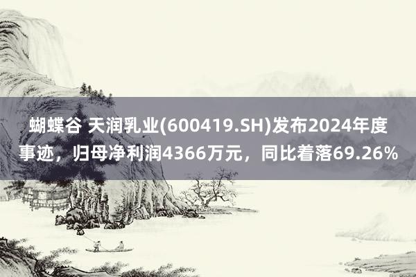 蝴蝶谷 天润乳业(600419.SH)发布2024年度事迹，归母净利润4366万元，同比着落69.26%