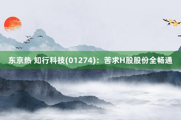 东京热 知行科技(01274)：苦求H股股份全畅通
