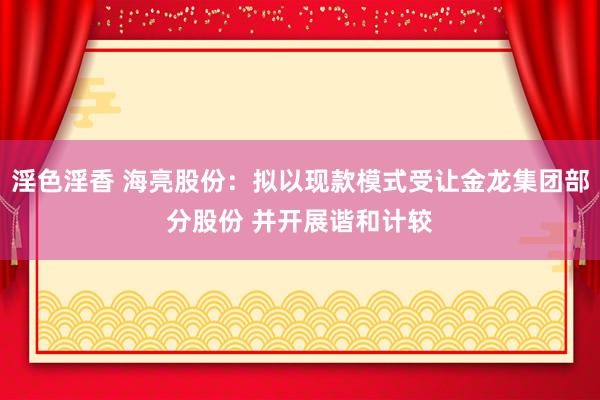淫色淫香 海亮股份：拟以现款模式受让金龙集团部分股份 并开展谐和计较