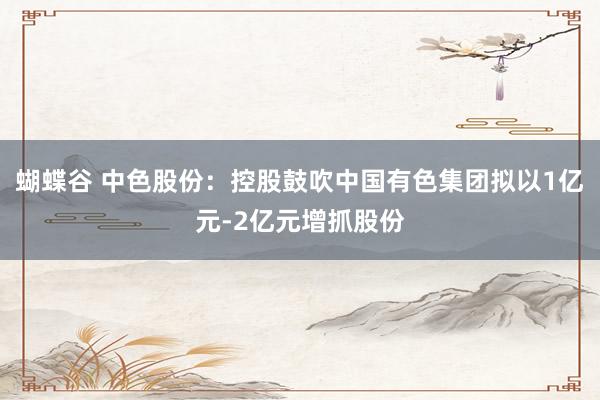 蝴蝶谷 中色股份：控股鼓吹中国有色集团拟以1亿元-2亿元增抓股份