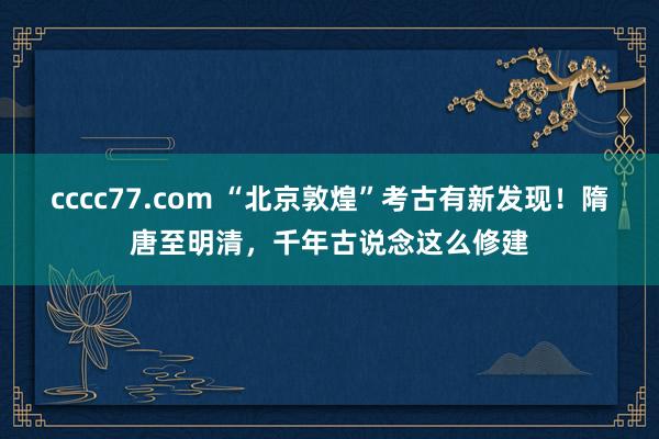 cccc77.com “北京敦煌”考古有新发现！隋唐至明清，千年古说念这么修建