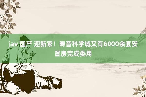 jav 国产 迎新家！畴昔科学城又有6000余套安置房完成委用