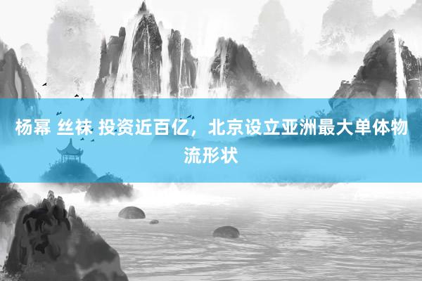杨幂 丝袜 投资近百亿，北京设立亚洲最大单体物流形状
