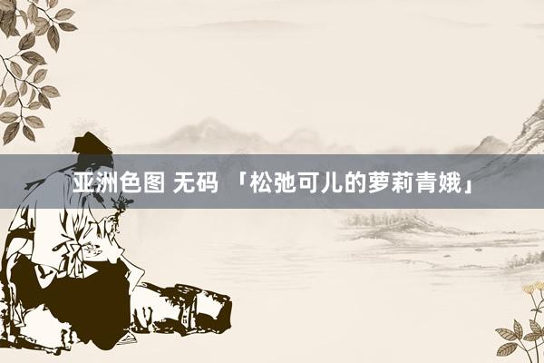 亚洲色图 无码 「松弛可儿的萝莉青娥」