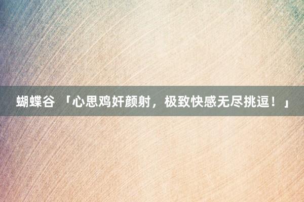 蝴蝶谷 「心思鸡奸颜射，极致快感无尽挑逗！」