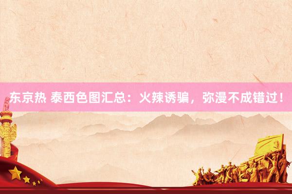东京热 泰西色图汇总：火辣诱骗，弥漫不成错过！