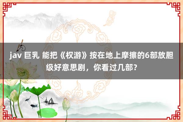 jav 巨乳 能把《权游》按在地上摩擦的6部放胆级好意思剧，你看过几部？