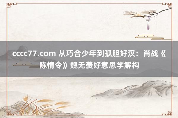 cccc77.com 从巧合少年到孤胆好汉：肖战《陈情令》魏无羡好意思学解构